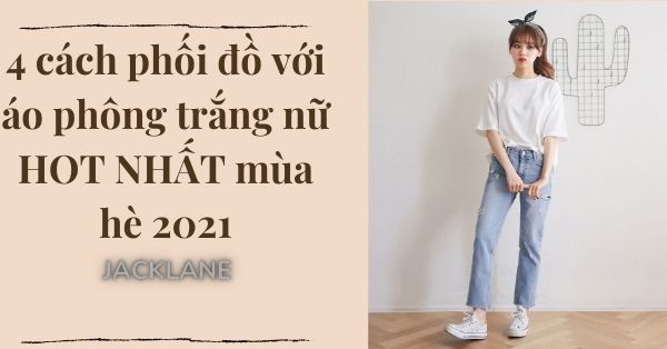 4 cách phối đồ với áo phông trắng nữ HOT NHẤT mùa hè 2021