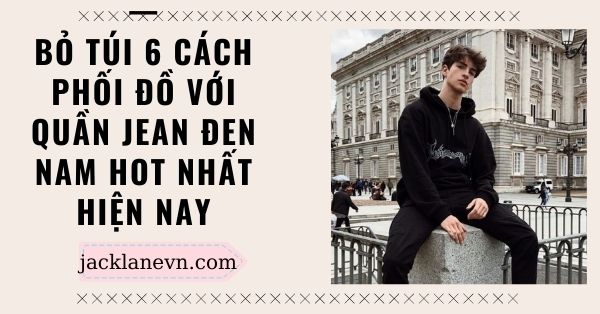 Bỏ túi 6 cách phối đồ với quần jean đen nam HOT NHẤT hiện nay