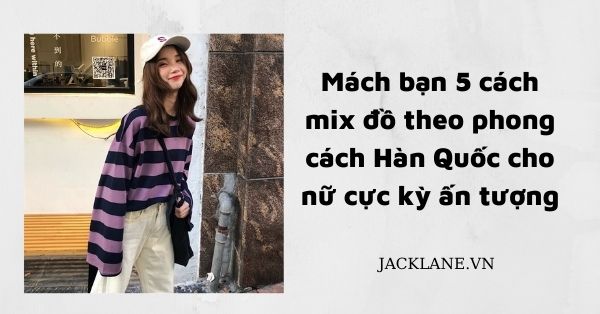 Mách bạn 5 cách mix đồ theo phong cách Hàn Quốc cho nữ cực kỳ ấn tượng