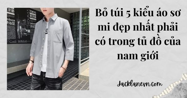 Bỏ túi 5 kiểu áo sơ mi đẹp nhất phải có trong tủ đồ của nam giới