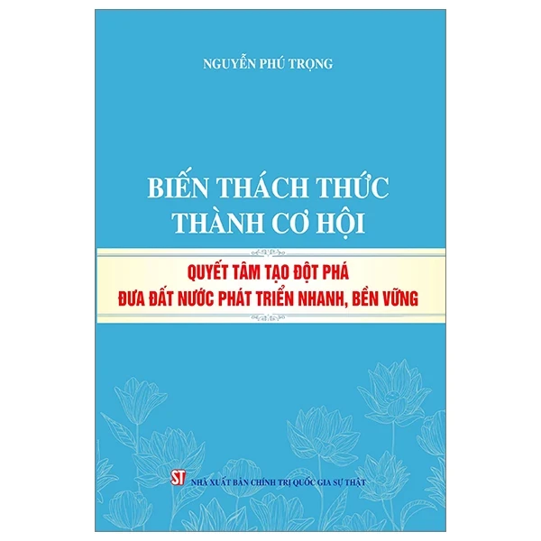 Biến Thách Thức Thành Cơ Hội - Quyết Tâm Tạo Đột Phá Đưa Đất Nước Phát Triển Nhanh, Bền Vững - Nguyễn Phú Trọng