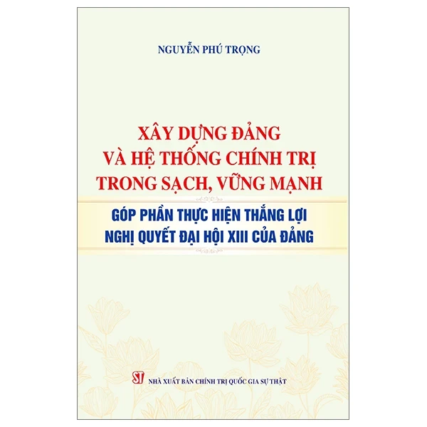 Xây Dựng Đảng Và Hệ Thống Chính Trị Trong Sạch, Vững Mạnh - Góp Phần Thực Hiện Thắng Lợi Nghị Quyết Đại Hội XIII Của Đảng - Nguyễn Phú Trọng