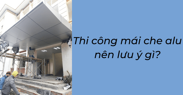 Thi công mái che alu nên lưu ý gì?