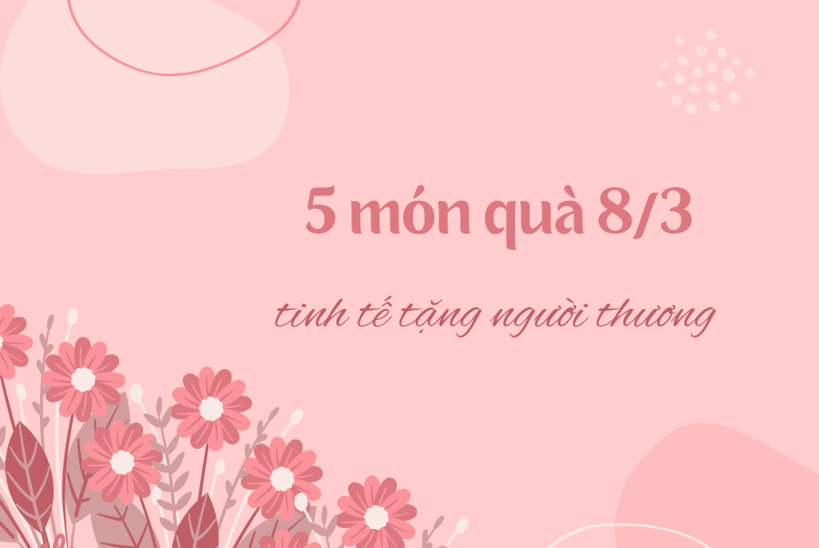 GỢI Ý NHỮNG MÓN QUÀ 8/3 TINH TẾ TẶNG NGƯỜI THƯƠNG