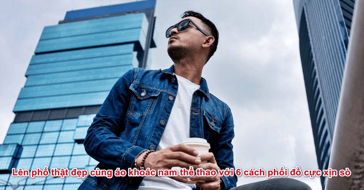 Lên phố thật đẹp cùng áo khoác nam thể thao với 6 cách phối đồ cực xịn sò