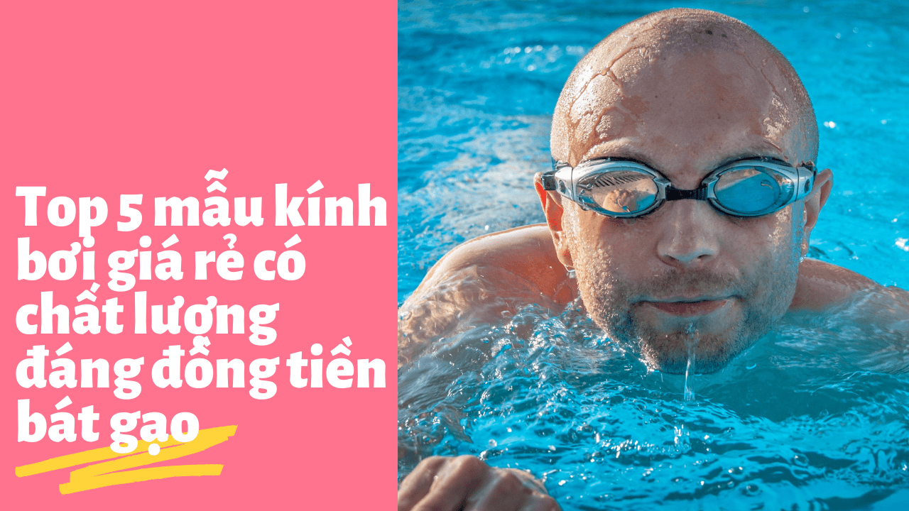 Top 5 mẫu kính bơi giá rẻ có chất lượng đáng đồng tiền bát gạo