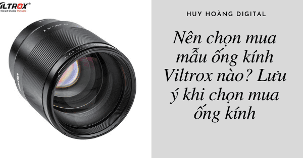 Nên chọn mua mẫu ống kính Viltrox nào? Lưu ý khi chọn mua ống kính