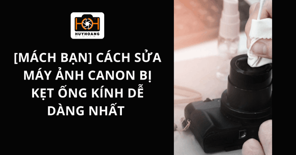 [Mách bạn] Cách sửa máy ảnh canon bị kẹt ống kính dễ dàng NHẤT