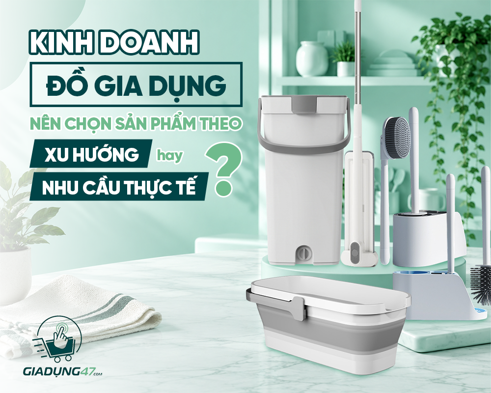 KINH DOANH ĐỒ GIA DỤNG: NÊN CHỌN SẢN PHẨM THEO XU HƯỚNG HAY NHU CẦU THỰC TẾ?