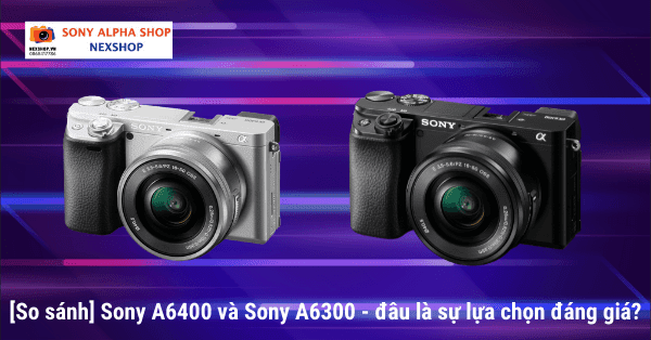 [So sánh] Sony A6400 và Sony A6300 - đâu là sự lựa chọn đáng giá?