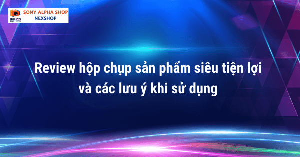 Review hộp chụp sản phẩm siêu tiện lợi và các lưu ý khi sử dụng