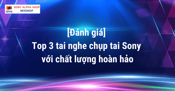 [Đánh giá] Top 3 tai nghe chụp tai Sony với chất lượng hoàn hảo