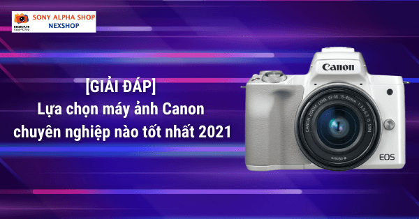 [GIẢI ĐÁP] Lựa chọn máy ảnh Canon chuyên nghiệp nào tốt nhất 2021