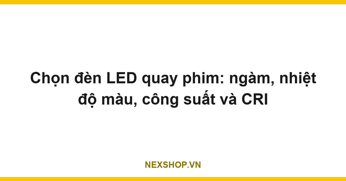 Chọn đèn LED quay phim: ngàm, nhiệt độ màu, công suất và CRI