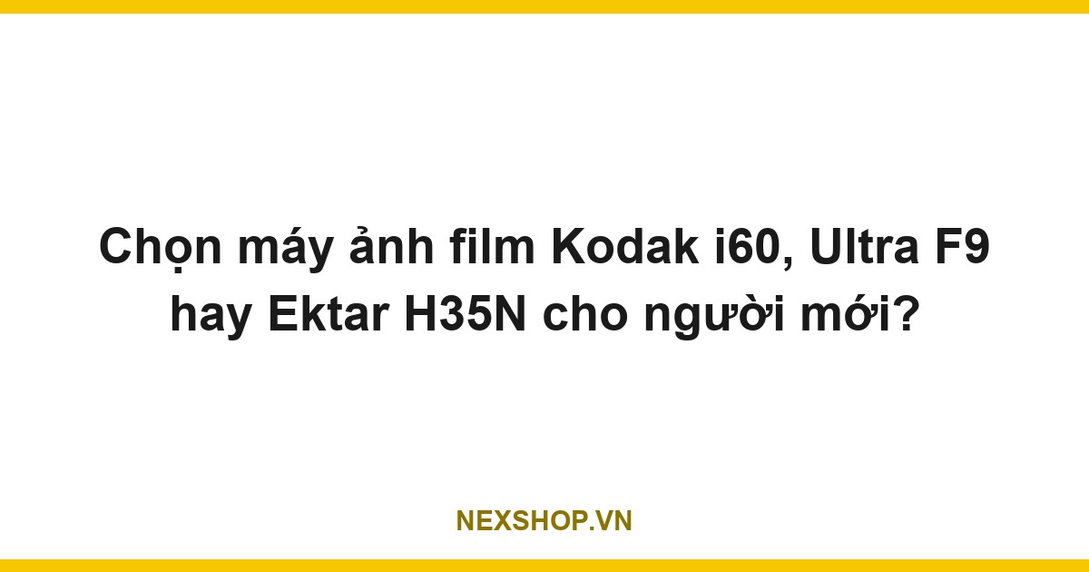 Chọn máy ảnh film Kodak i60, Ultra F9 hay Ektar H35N cho người mới?