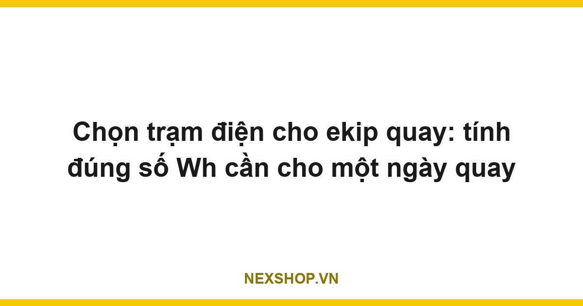 Chọn trạm điện cho ekip quay: tính đúng số Wh cần cho một ngày quay