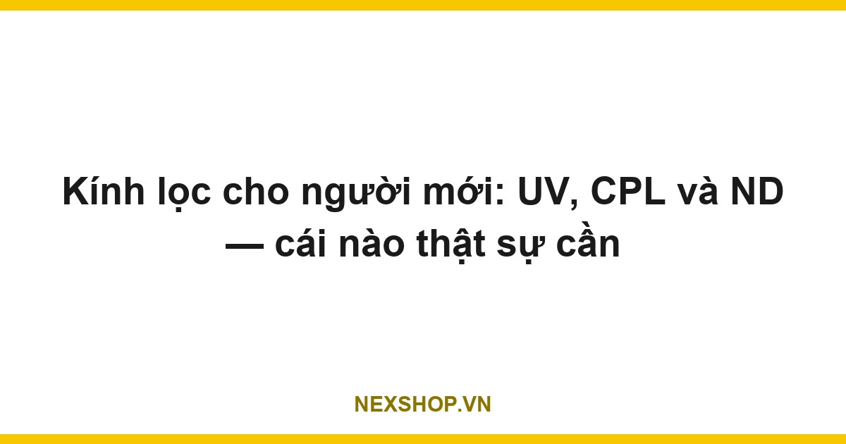 Kính lọc cho người mới: UV, CPL và ND — cái nào thật sự cần
