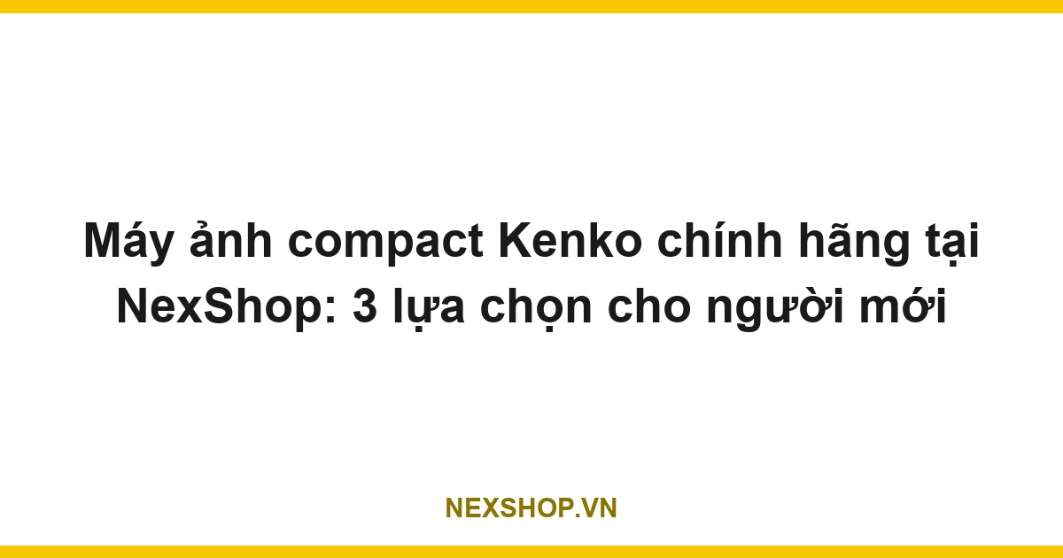 Máy ảnh compact Kenko chính hãng tại NexShop: 3 lựa chọn cho người mới