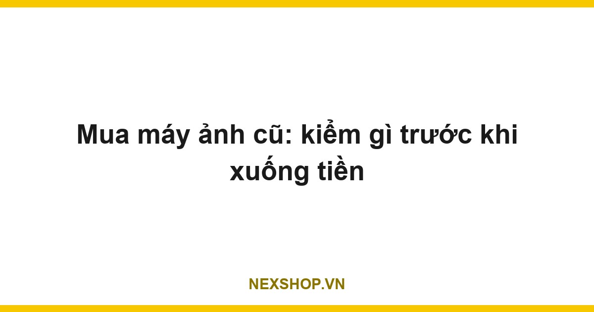 Mua máy ảnh cũ: kiểm gì trước khi xuống tiền