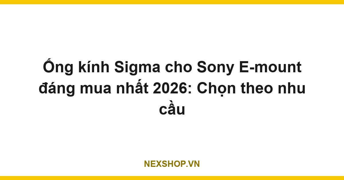 Ống kính Sigma cho Sony E-mount đáng mua nhất 2026: Chọn theo nhu cầu