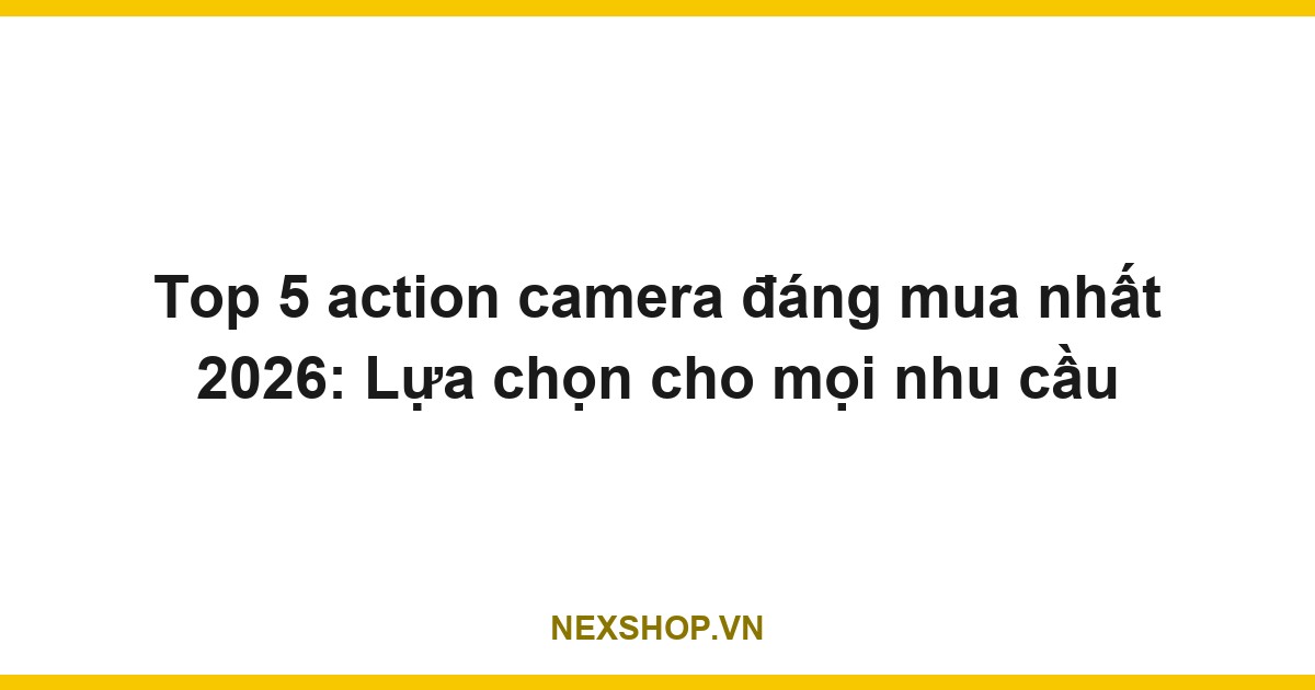 Top 5 action camera đáng mua nhất 2026: Lựa chọn cho mọi nhu cầu