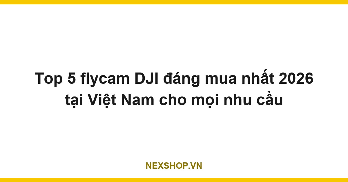 Top 5 flycam DJI đáng mua nhất 2026 tại Việt Nam cho mọi nhu cầu