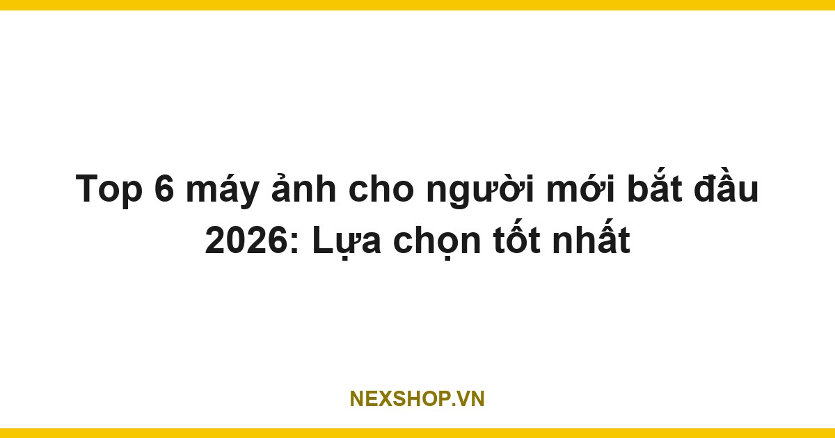 Top 6 máy ảnh cho người mới bắt đầu 2026: Lựa chọn tốt nhất