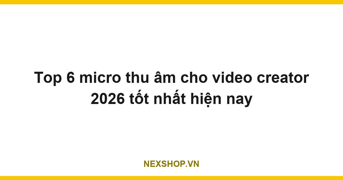 Top 6 micro thu âm cho video creator 2026 tốt nhất hiện nay