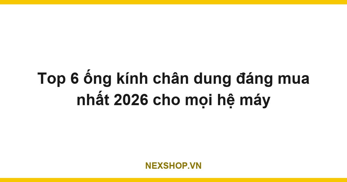 Top 6 ống kính chân dung đáng mua nhất 2026 cho mọi hệ máy
