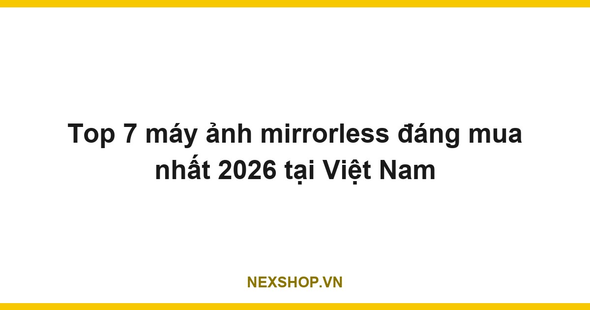 Top 7 máy ảnh mirrorless đáng mua nhất 2026 tại Việt Nam
