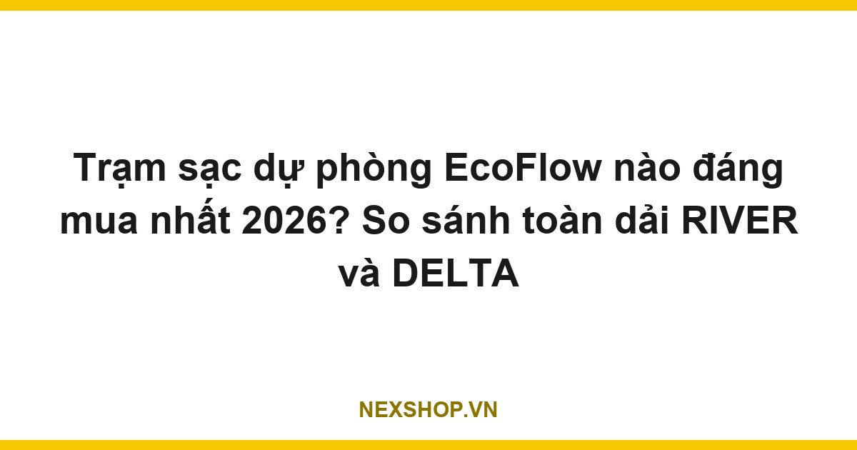 Trạm sạc dự phòng EcoFlow nào đáng mua nhất 2026? So sánh toàn dải RIVER và DELTA