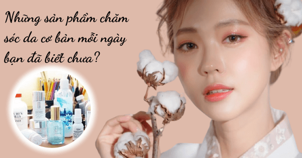 Những sản phẩm chăm sóc da cơ bản mỗi ngày bạn đã biết chưa?