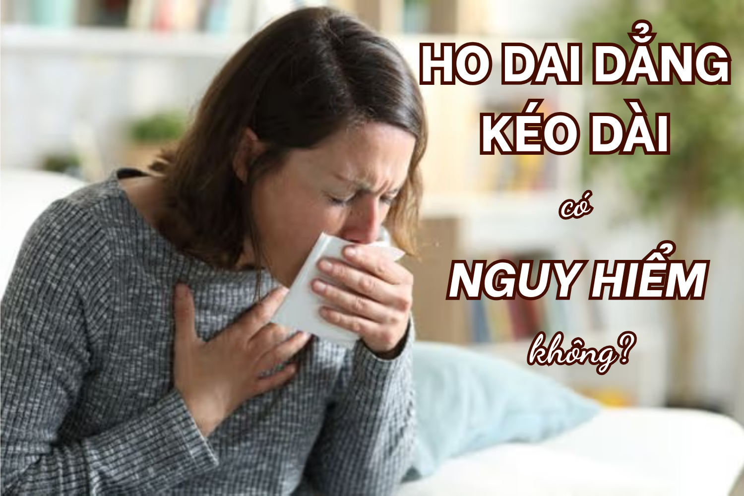 Ho dai dẳng kéo dài có nguy hiểm không? Cảnh báo những bệnh lý không nên coi thường