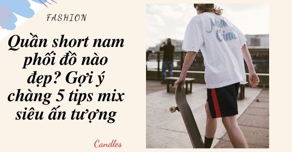 Quần short nam phối đồ nào đẹp? Gợi ý chàng 4 tips mix siêu ấn tượng
