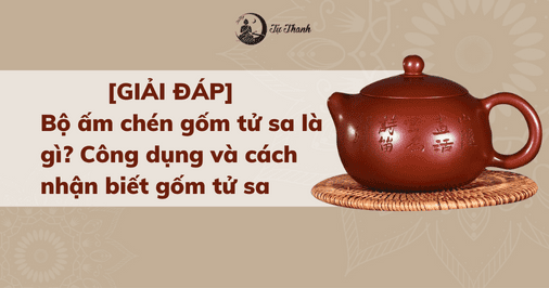 [GIẢI ĐÁP] Bộ ấm chén gốm tử sa là gì? Công dụng và cách nhận biết gốm tử sa