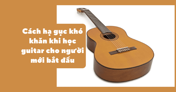 Cách hạ gục khó khăn khi học guitar cho người mới bắt đầu