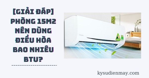 Phòng 15m2 dùng điều hòa bao nhiêu btu