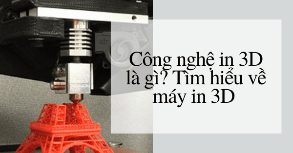 Công nghệ in 3D là gì? Tìm hiểu về máy in 3D và tầm quan trọng của thiết bị này