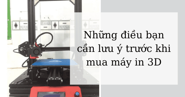 Những điều bạn cần lưu ý trước khi mua máy in 3D
