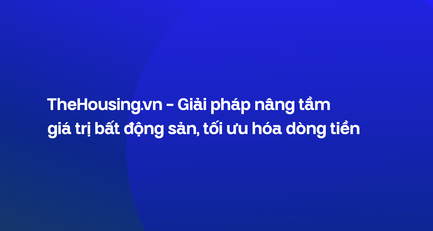 TheHousing.vn – Giải pháp nâng tầm giá trị bất động sản, tối ưu hóa dòng tiền